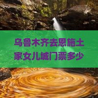 乌鲁木齐去恩施土家女儿城门票