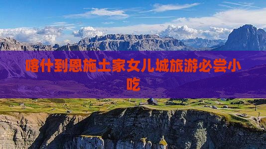 喀什到恩施土家女儿城旅游必尝小吃 喀什到恩施土家女儿城旅游必尝小吃