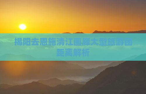 揭阳去恩施清江画廊大型旅游团距离解析