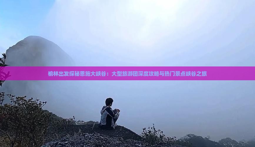 榆林出发探秘恩施大峡谷：大型旅游团深度攻略与热门景点峡谷之旅