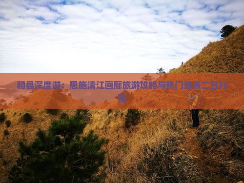 和县深度游：恩施清江画廊旅游攻略与热门景点二日行程