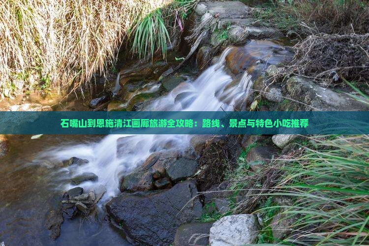 石嘴山到恩施清江画廊旅游全攻略：路线、景点与特色小吃推荐