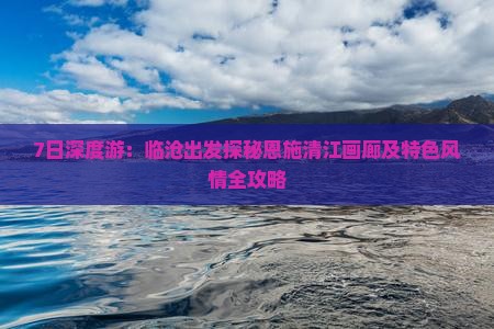 7日深度游：临沧出发探秘恩施清江画廊及特色风情全攻略