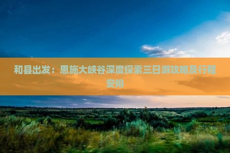 和县出发：恩施大峡谷深度探索三日游攻略及行程安排