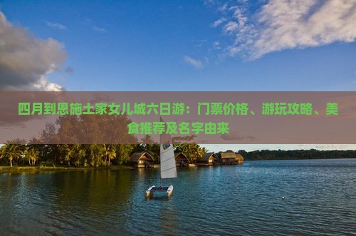 四月到恩施土家女儿城六日游：门票价格、游玩攻略、美食推荐及名字由来