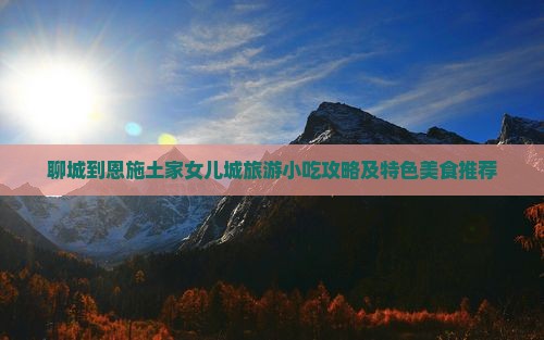 聊城到恩施土家女儿城旅游小吃攻略及特色美食推荐