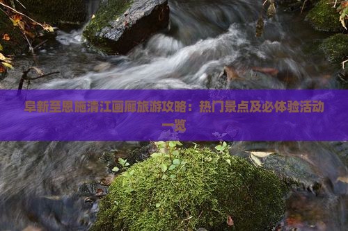 阜新至恩施清江画廊旅游攻略：热门景点及必体验活动一览