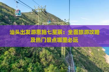 汕头出发游恩施七星寨：全面旅游攻略及热门景点哪里必玩