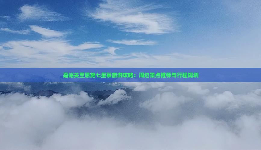 嘉峪关至恩施七星寨旅游攻略：周边景点推荐与行程规划