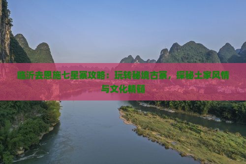 临沂去恩施七星寨攻略：玩转秘境古寨，探秘土家风情与文化精髓