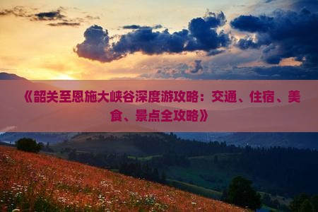 《韶关至恩施大峡谷深度游攻略：交通、住宿、美食、景点全攻略》