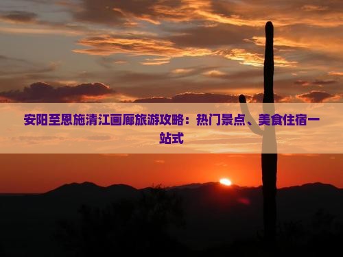安阳至恩施清江画廊旅游攻略：热门景点、美食住宿一站式
