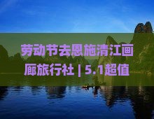 劳动节去恩施清江画廊旅行社