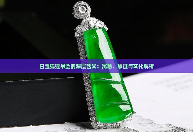 白玉狐狸吊坠的深层含义：寓意、象征与文化解析
