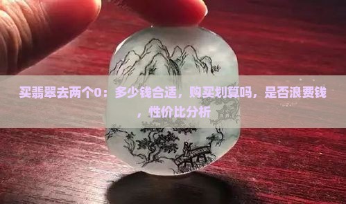 买翡翠去两个0：多少钱合适，购买划算吗，是否浪费钱，性价比分析