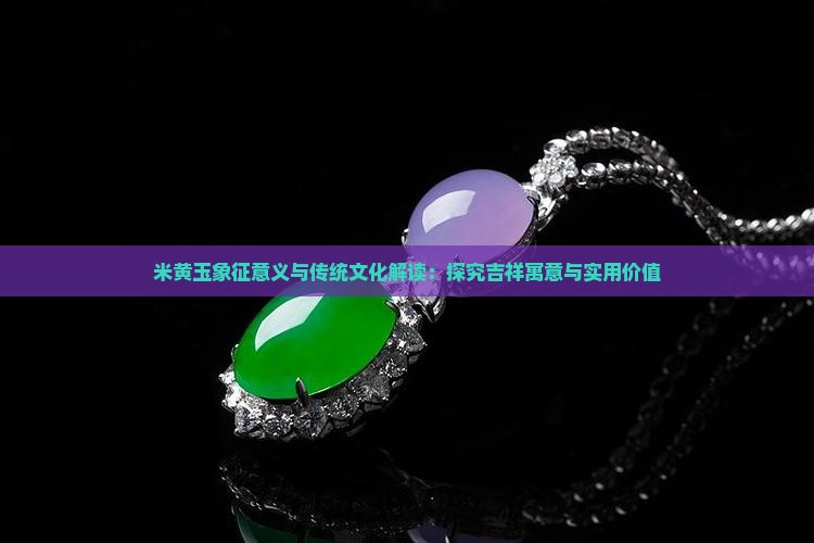 米黄玉象征意义与传统文化解读：探究吉祥寓意与实用价值