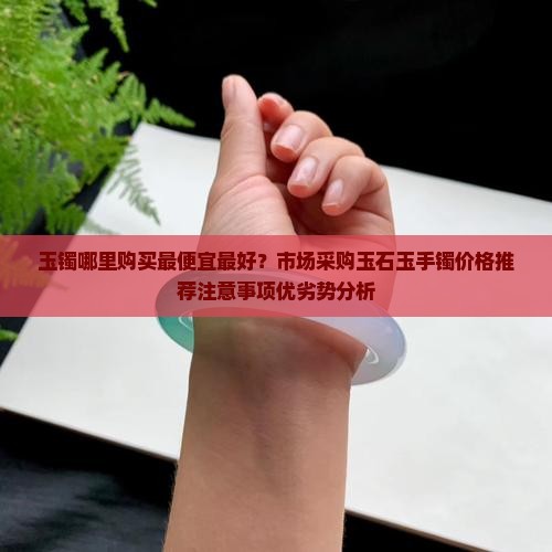 玉镯哪里购买最便宜最好？市场采购玉石玉手镯价格推荐注意事项优劣势分析