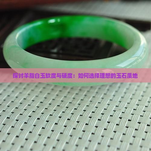 探讨羊脂白玉软度与硬度：如何选择理想的玉石质地