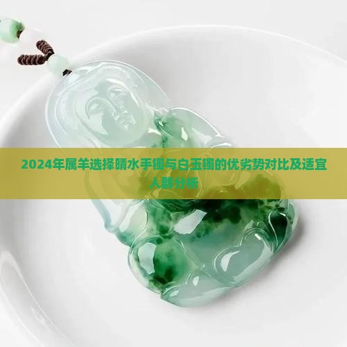 2024年属羊选择晴水手镯与白玉镯的优劣势对比及适宜人群分析