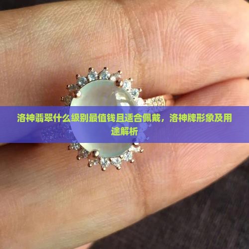 洛神翡翠什么级别最值钱且适合佩戴，洛神牌形象及用途解析