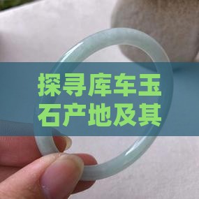 探寻库车玉石产地及其相关知识