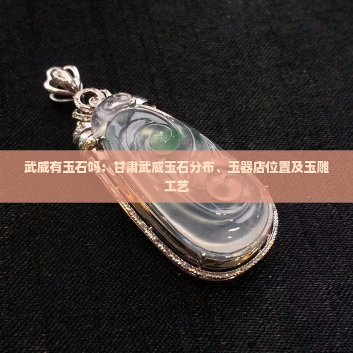 武威有玉石吗：甘肃武威玉石分布、玉器店位置及玉雕工艺