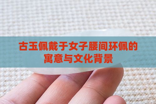 古玉佩戴于女子腰间环佩的寓意与文化背景 古玉佩戴于女子腰间环佩的寓意与文化背景