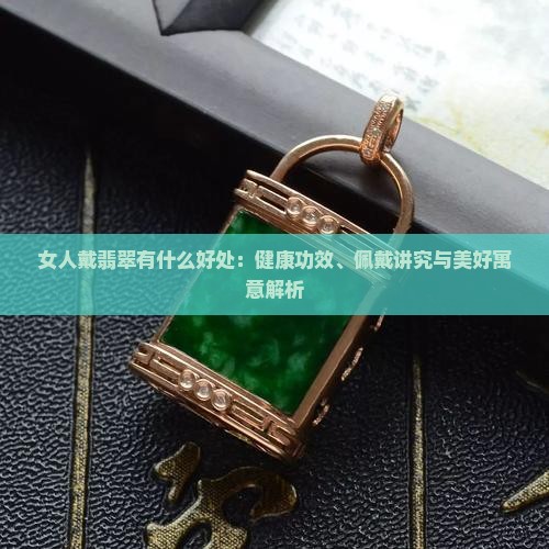 女人戴翡翠有什么好处：健康功效、佩戴讲究与美好寓意解析