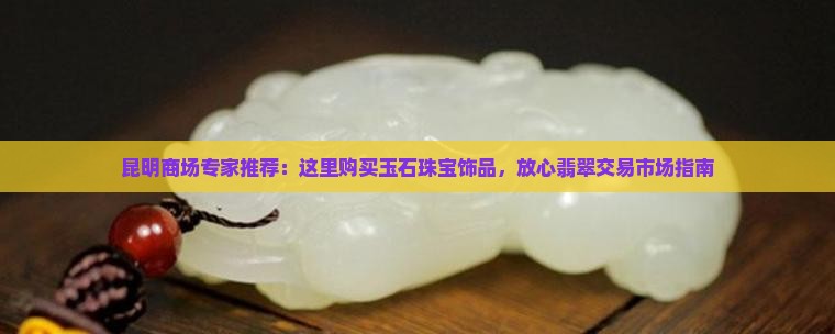 昆明商场专家推荐：这里购买玉石珠宝饰品，放心翡翠交易市场指南