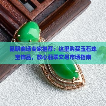 昆明商场专家推荐：这里购买玉石珠宝饰品，放心翡翠交易市场指南