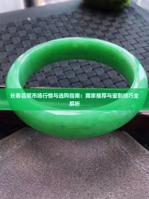 长春翡翠市场行情与选购指南：商家推荐与鉴别技巧全解析