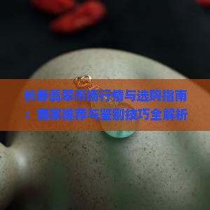 长春翡翠市场行情与选购指南：商家推荐与鉴别技巧全解析