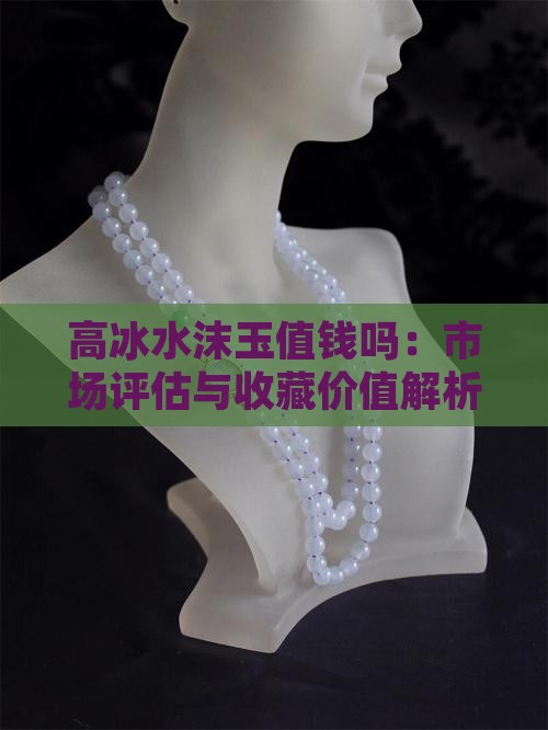 高冰水沫玉值钱吗：市场评估与收藏价值解析