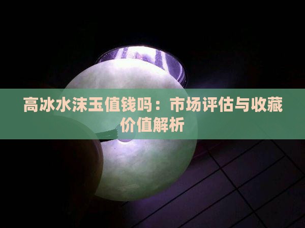 高冰水沫玉值钱吗：市场评估与收藏价值解析