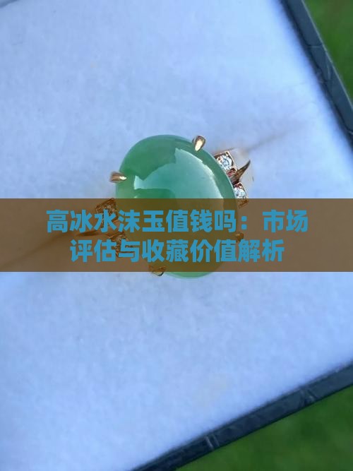 高冰水沫玉值钱吗：市场评估与收藏价值解析