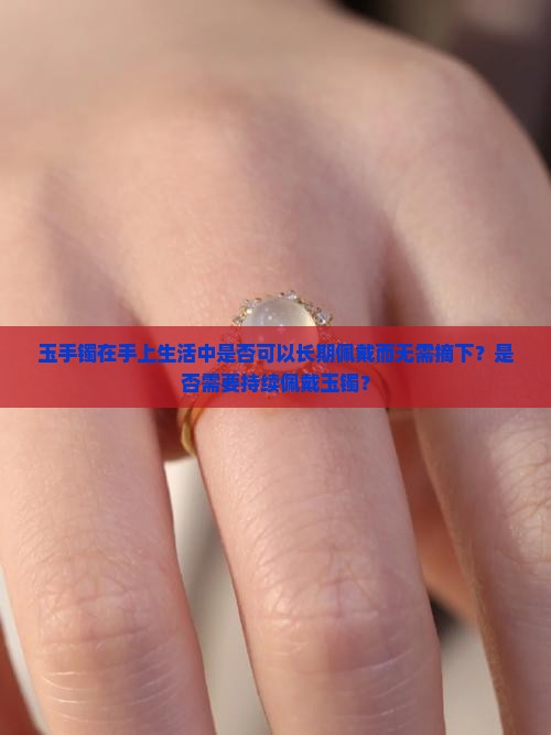 玉手镯在手上生活中是否可以长期佩戴而无需摘下？是否需要持续佩戴玉镯？