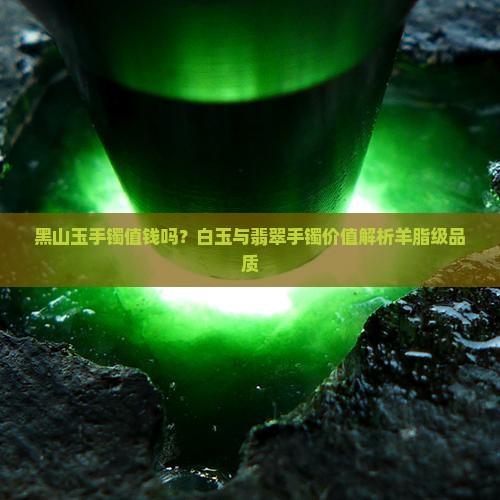 黑山玉手镯值钱吗？白玉与翡翠手镯价值解析羊脂级品质