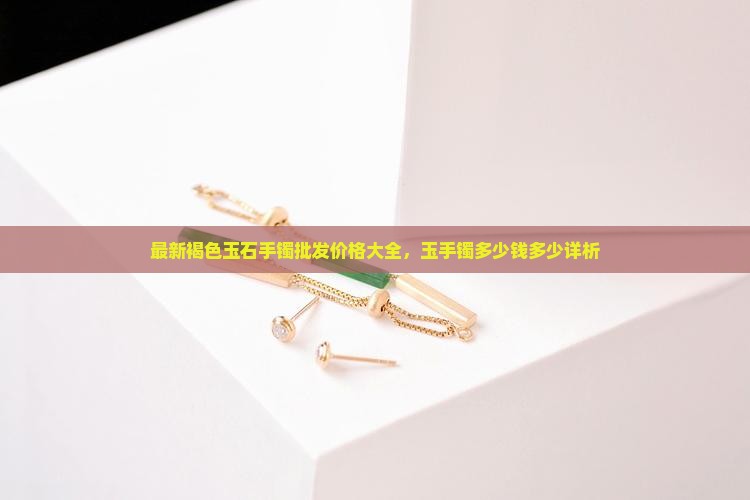 最新褐色玉石手镯批发价格大全，玉手镯多少钱多少详析