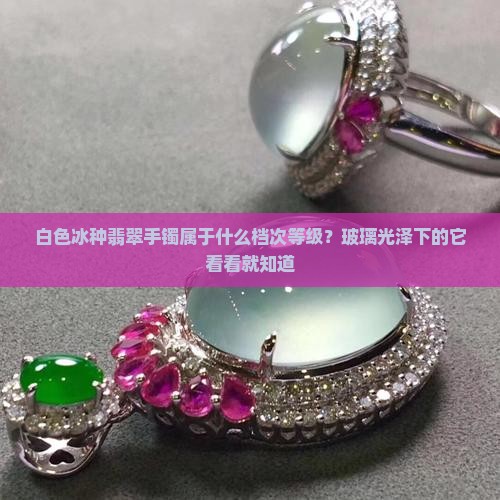 白色冰种翡翠手镯属于什么档次等级？玻璃光泽下的它看看就知道