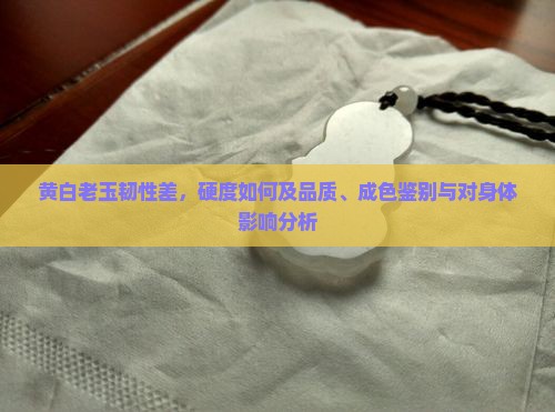 黄白老玉韧性差，硬度如何及品质、成色鉴别与对身体影响分析