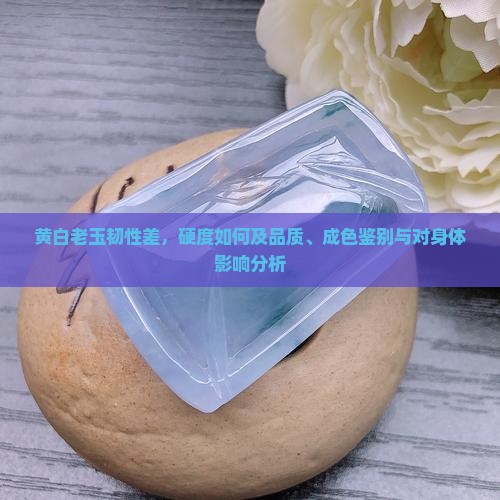 黄白老玉韧性差，硬度如何及品质、成色鉴别与对身体影响分析