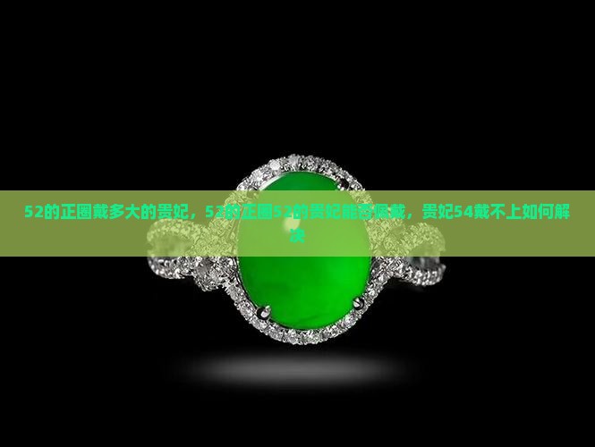 52的正圈戴多大的贵妃，52的正圈52的贵妃能否佩戴，贵妃54戴不上如何解决