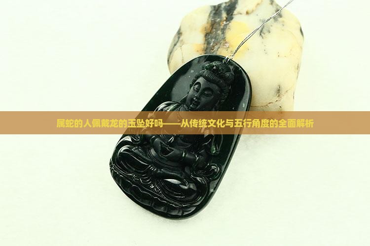 属蛇的人佩戴龙的玉坠好吗——从传统文化与五行角度的全面解析