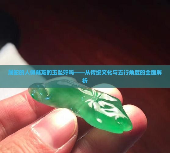 属蛇的人佩戴龙的玉坠好吗——从传统文化与五行角度的全面解析