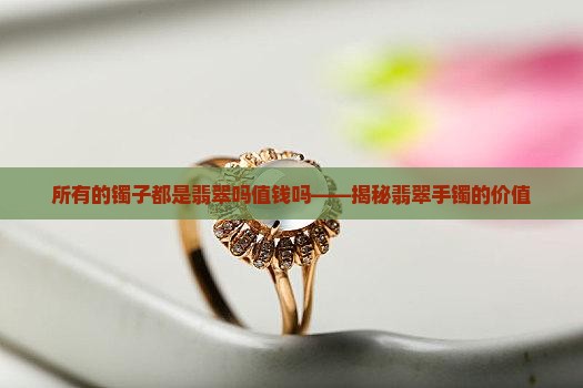 所有的镯子都是翡翠吗值钱吗——揭秘翡翠手镯的价值