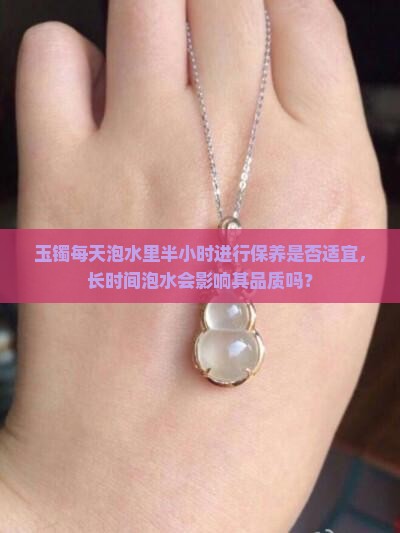玉镯每天泡水里半小时进行保养是否适宜，长时间泡水会影响其品质吗？