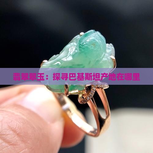 翡翠翠玉：探寻巴基斯坦产地在哪里