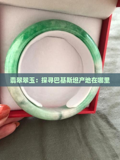 翡翠翠玉：探寻巴基斯坦产地在哪里