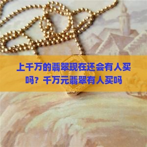 上千万的翡翠现在还会有人买吗？千万元翡翠有人买吗