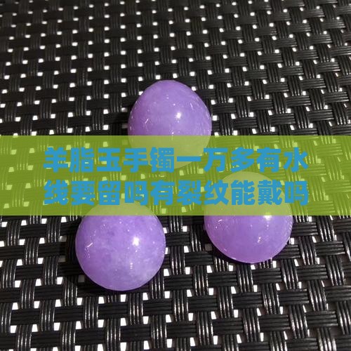 羊脂玉手镯一万多有水线要留吗有裂纹能戴吗
